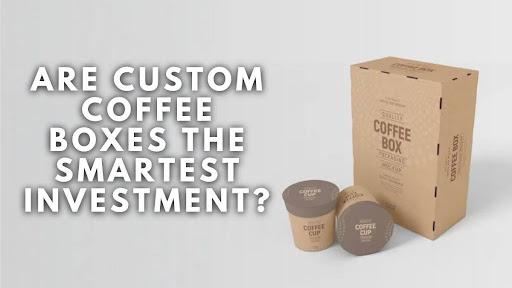 Are Custom Coffee Boxes the Smartest Investment?